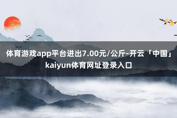 体育游戏app平台进出7.00元/公斤-开云「中国」kaiyun体育网址登录入口