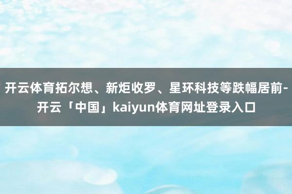开云体育拓尔想、新炬收罗、星环科技等跌幅居前-开云「中国」kaiyun体育网址登录入口