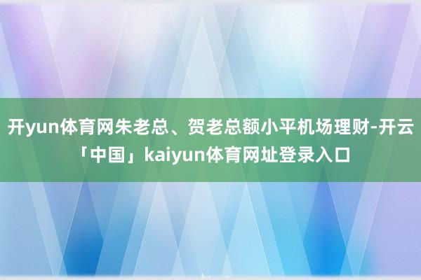 开yun体育网朱老总、贺老总额小平机场理财-开云「中国」kaiyun体育网址登录入口