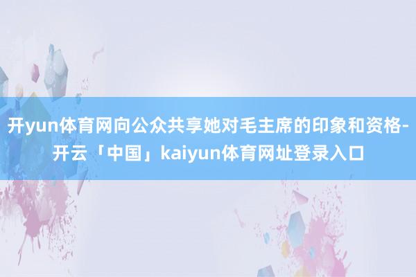 开yun体育网向公众共享她对毛主席的印象和资格-开云「中国」kaiyun体育网址登录入口