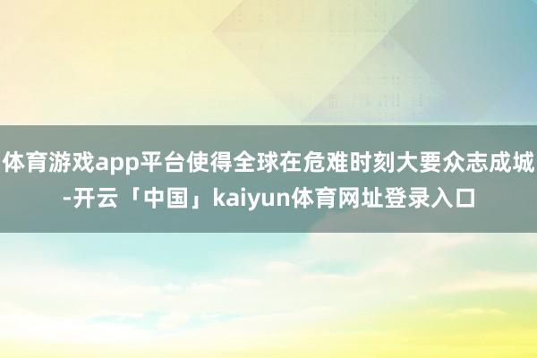 体育游戏app平台使得全球在危难时刻大要众志成城-开云「中国」kaiyun体育网址登录入口
