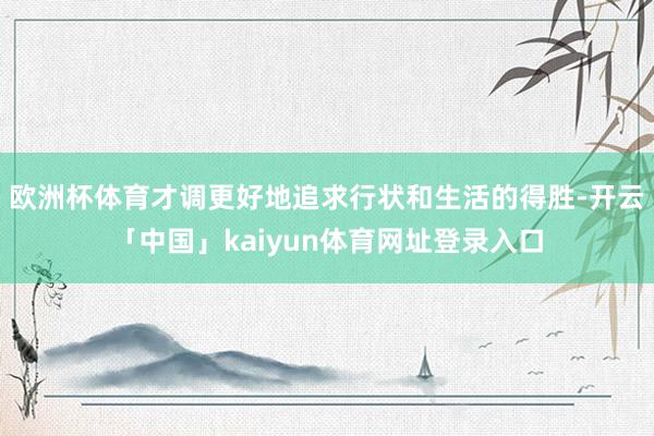 欧洲杯体育才调更好地追求行状和生活的得胜-开云「中国」kaiyun体育网址登录入口