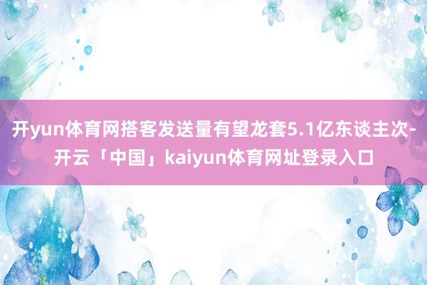 开yun体育网搭客发送量有望龙套5.1亿东谈主次-开云「中国」kaiyun体育网址登录入口