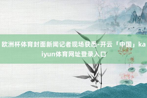 欧洲杯体育封面新闻记者现场获悉-开云「中国」kaiyun体育网址登录入口