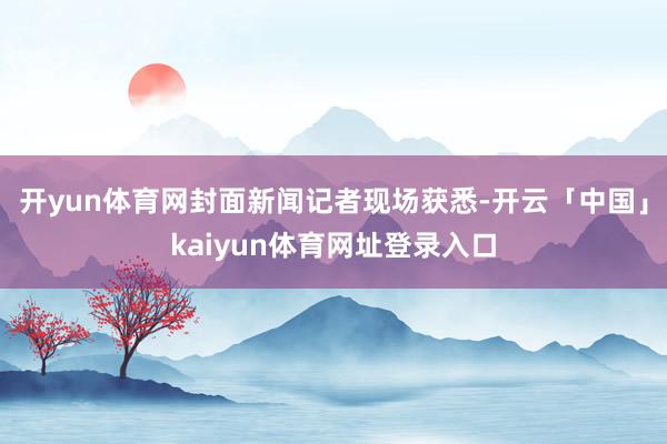 开yun体育网封面新闻记者现场获悉-开云「中国」kaiyun体育网址登录入口