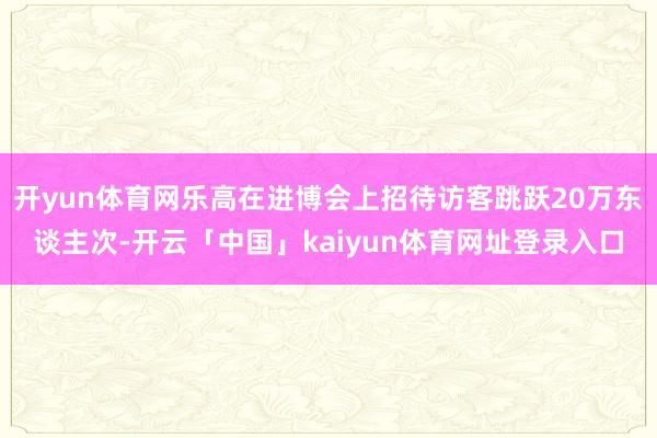 开yun体育网乐高在进博会上招待访客跳跃20万东谈主次-开云「中国」kaiyun体育网址登录入口