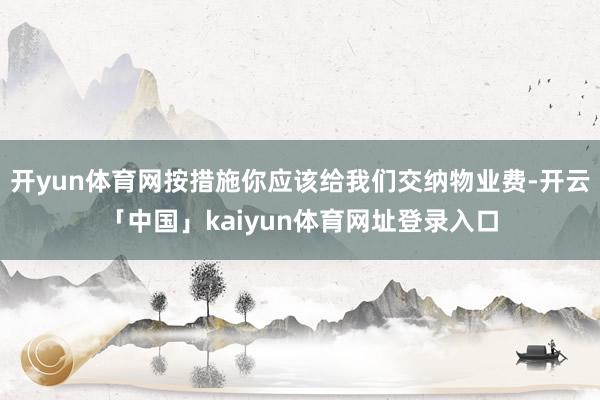 开yun体育网按措施你应该给我们交纳物业费-开云「中国」kaiyun体育网址登录入口