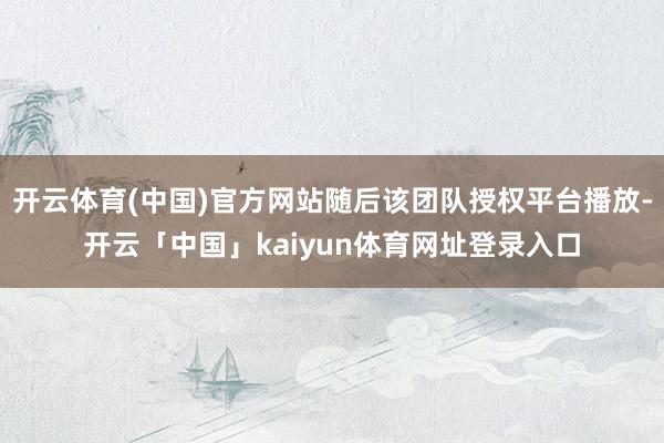 开云体育(中国)官方网站随后该团队授权平台播放-开云「中国」kaiyun体育网址登录入口