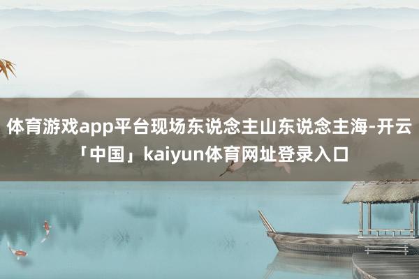 体育游戏app平台现场东说念主山东说念主海-开云「中国」kaiyun体育网址登录入口