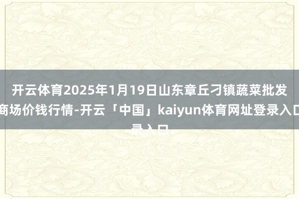 开云体育2025年1月19日山东章丘刁镇蔬菜批发商场价钱行情-开云「中国」kaiyun体育网址登录入口