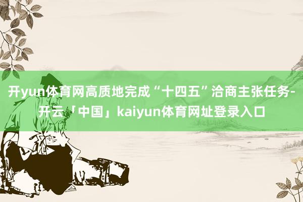 开yun体育网高质地完成“十四五”洽商主张任务-开云「中国」kaiyun体育网址登录入口