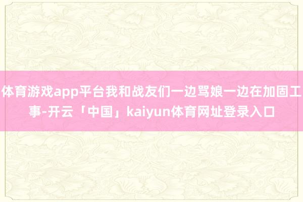 体育游戏app平台我和战友们一边骂娘一边在加固工事-开云「中国」kaiyun体育网址登录入口