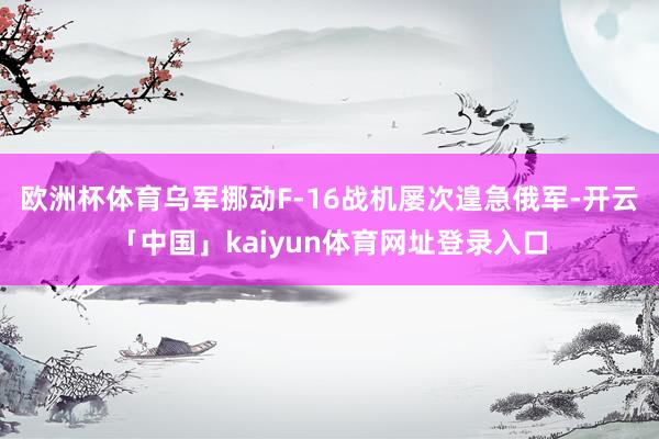 欧洲杯体育乌军挪动F-16战机屡次遑急俄军-开云「中国」kaiyun体育网址登录入口