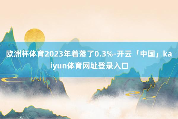 欧洲杯体育2023年着落了0.3%-开云「中国」kaiyun体育网址登录入口
