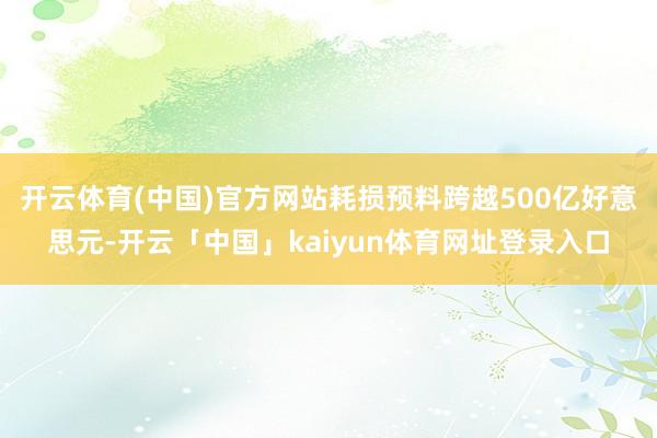 开云体育(中国)官方网站耗损预料跨越500亿好意思元-开云「中国」kaiyun体育网址登录入口