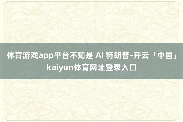 体育游戏app平台不知是 AI 特朗普-开云「中国」kaiyun体育网址登录入口