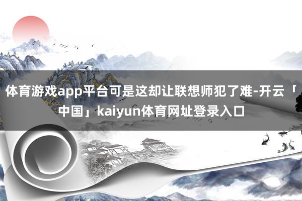 体育游戏app平台可是这却让联想师犯了难-开云「中国」kaiyun体育网址登录入口
