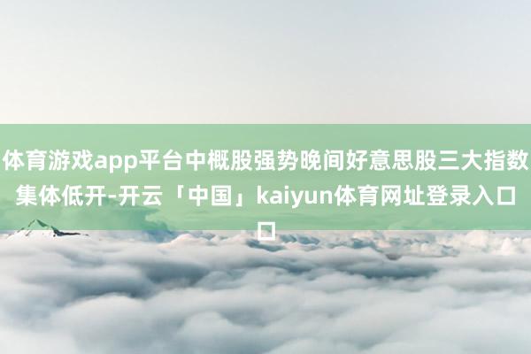 体育游戏app平台中概股强势晚间好意思股三大指数集体低开-开云「中国」kaiyun体育网址登录入口