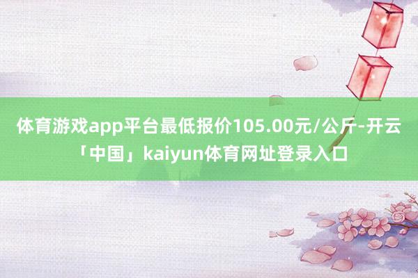 体育游戏app平台最低报价105.00元/公斤-开云「中国」kaiyun体育网址登录入口