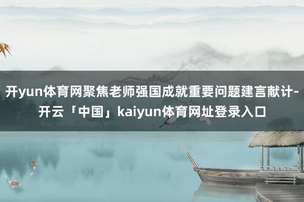 开yun体育网聚焦老师强国成就重要问题建言献计-开云「中国」kaiyun体育网址登录入口