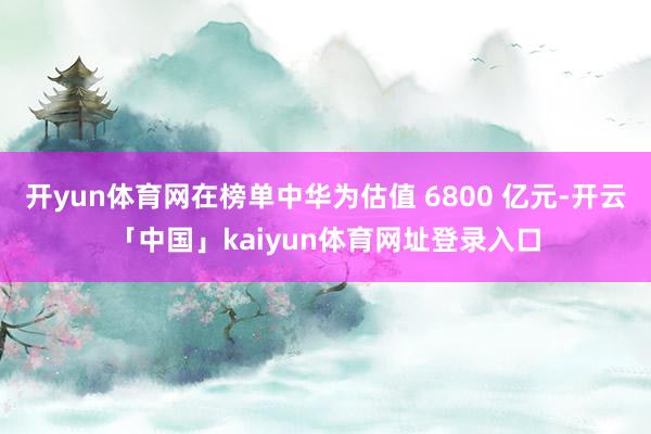 开yun体育网在榜单中华为估值 6800 亿元-开云「中国」kaiyun体育网址登录入口