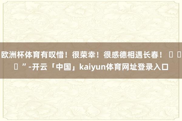 欧洲杯体育有叹惜!很荣幸!很感德相遇长春! ”-开云「中国」kaiyun体育网址登录入口
