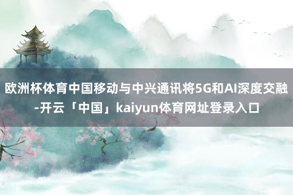 欧洲杯体育中国移动与中兴通讯将5G和AI深度交融-开云「中国」kaiyun体育网址登录入口