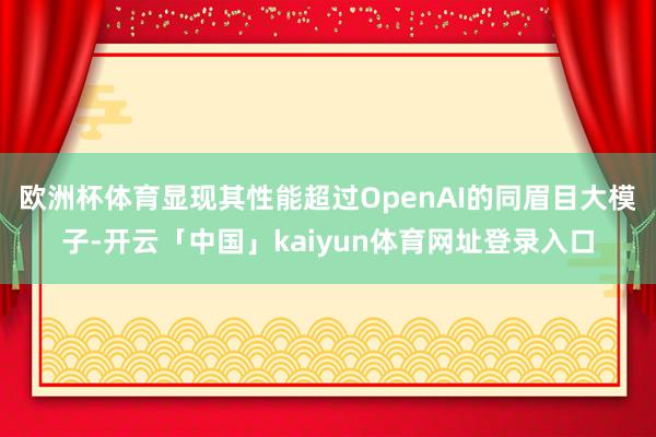 欧洲杯体育显现其性能超过OpenAI的同眉目大模子-开云「中国」kaiyun体育网址登录入口