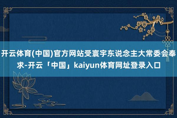 开云体育(中国)官方网站受寰宇东说念主大常委会奉求-开云「中国」kaiyun体育网址登录入口