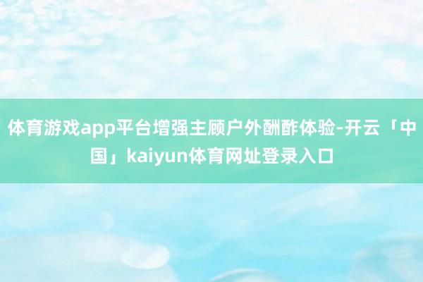体育游戏app平台增强主顾户外酬酢体验-开云「中国」kaiyun体育网址登录入口