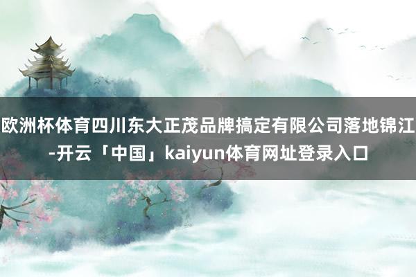欧洲杯体育四川东大正茂品牌搞定有限公司落地锦江-开云「中国」kaiyun体育网址登录入口