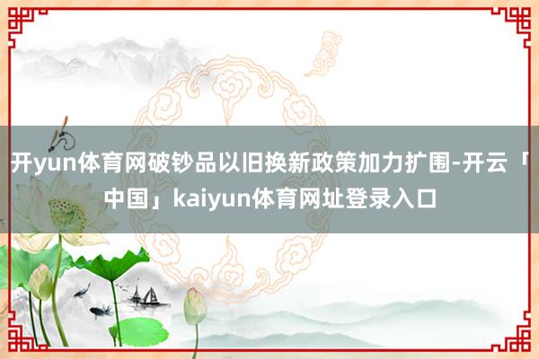 开yun体育网破钞品以旧换新政策加力扩围-开云「中国」kaiyun体育网址登录入口