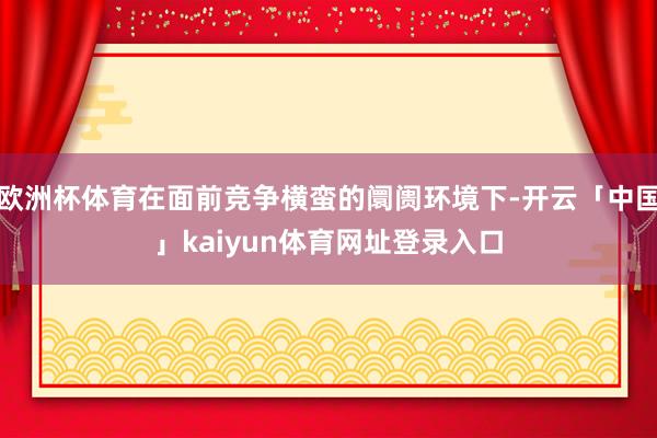 欧洲杯体育在面前竞争横蛮的阛阓环境下-开云「中国」kaiyun体育网址登录入口