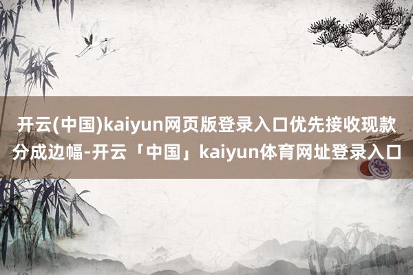 开云(中国)kaiyun网页版登录入口优先接收现款分成边幅-开云「中国」kaiyun体育网址登录入口