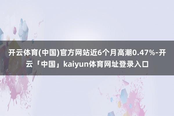 开云体育(中国)官方网站近6个月高潮0.47%-开云「中国」kaiyun体育网址登录入口