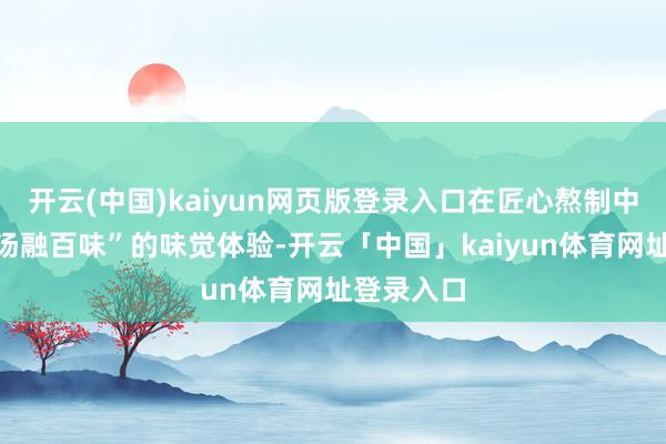 开云(中国)kaiyun网页版登录入口在匠心熬制中终成“一汤融百味”的味觉体验-开云「中国」kaiyun体育网址登录入口