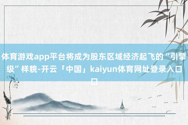 体育游戏app平台将成为股东区域经济起飞的“引擎级”样貌-开云「中国」kaiyun体育网址登录入口