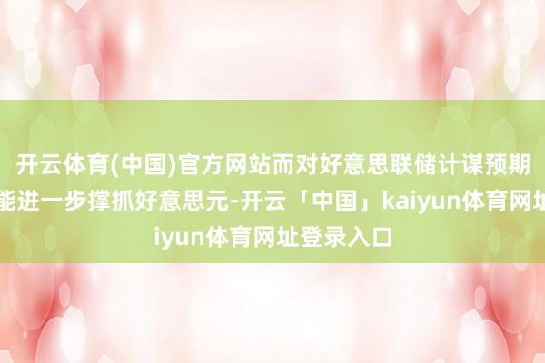 开云体育(中国)官方网站而对好意思联储计谋预期的影响可能进一步撑抓好意思元-开云「中国」kaiyun体育网址登录入口