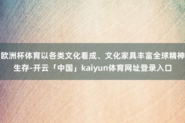 欧洲杯体育以各类文化看成、文化家具丰富全球精神生存-开云「中国」kaiyun体育网址登录入口