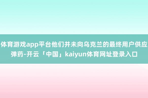 体育游戏app平台他们并未向乌克兰的最终用户供应弹药-开云「中国」kaiyun体育网址登录入口