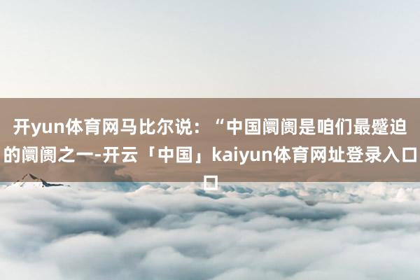 开yun体育网　　马比尔说：“中国阛阓是咱们最蹙迫的阛阓之一-开云「中国」kaiyun体育网址登录入口