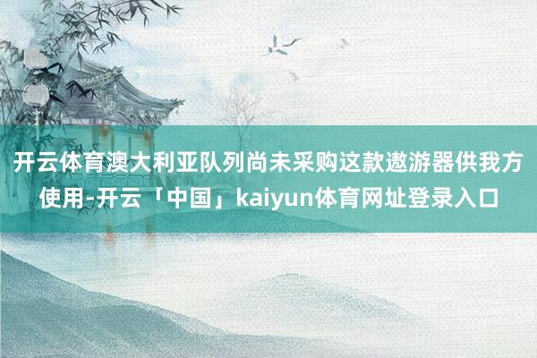 开云体育　　澳大利亚队列尚未采购这款遨游器供我方使用-开云「中国」kaiyun体育网址登录入口