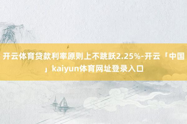 开云体育贷款利率原则上不跳跃2.25%-开云「中国」kaiyun体育网址登录入口