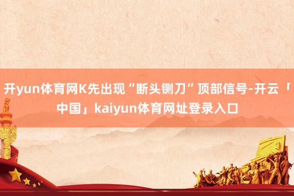 开yun体育网K先出现“断头铡刀”顶部信号-开云「中国」kaiyun体育网址登录入口