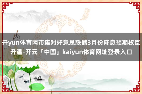 开yun体育网市集对好意思联储3月份降息预期权臣升温-开云「中国」kaiyun体育网址登录入口