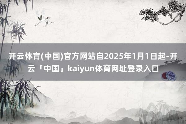 开云体育(中国)官方网站自2025年1月1日起-开云「中国」kaiyun体育网址登录入口