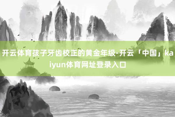 开云体育孩子牙齿校正的黄金年级-开云「中国」kaiyun体育网址登录入口