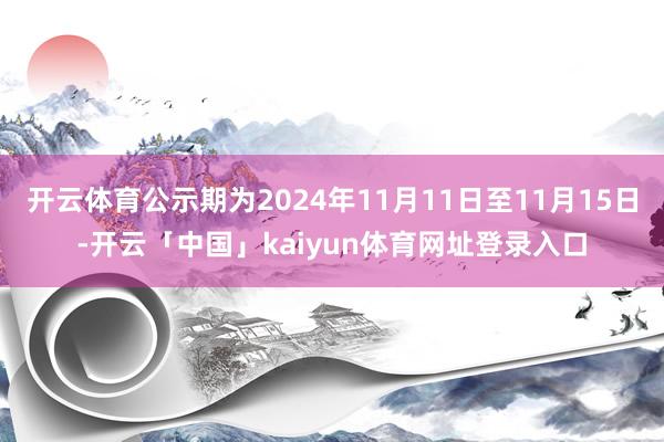 开云体育公示期为2024年11月11日至11月15日-开云「中国」kaiyun体育网址登录入口