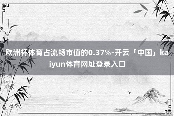 欧洲杯体育占流畅市值的0.37%-开云「中国」kaiyun体育网址登录入口