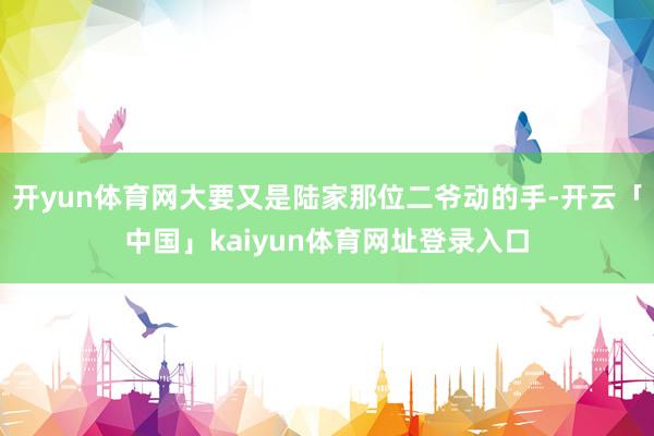 开yun体育网大要又是陆家那位二爷动的手-开云「中国」kaiyun体育网址登录入口